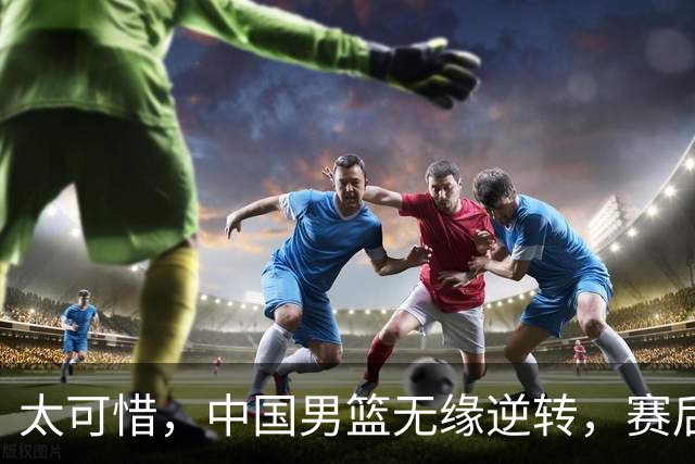 太可惜，中国男篮无缘逆转，赛后评分张懿赵杰最佳，一首发0分