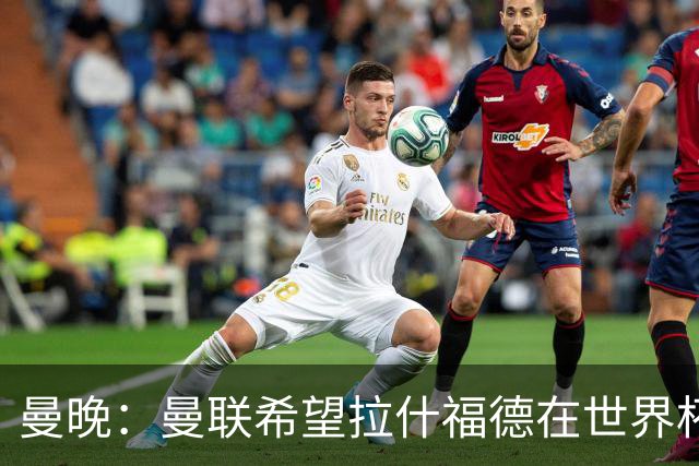 曼晚：曼联希望拉什福德在世界杯尽可能表现出色，这有助于出售他